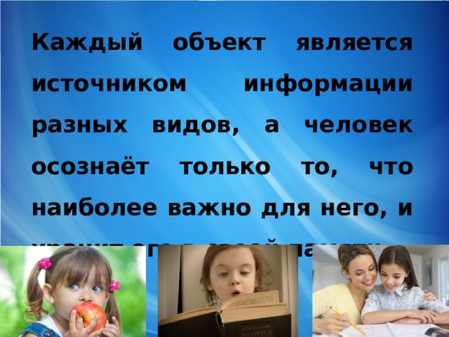   Каждый объект является источником информации разных видов, а человек осознаёт только то, что наиболее важно для него, и хранит его в своей памяти 
