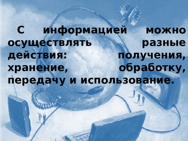   С информацией можно осуществлять разные действия: получения, хранение, обработку, передачу и использование. 