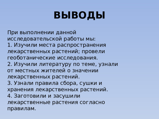ВЫВОДЫ При выполнении данной исследовательской работы мы: 1. Изучили места распространения лекарственных растений; провели геоботанические исследования. 2. Изучили литературу по теме, узнали от местных жителей о значении лекарственных растений. 3. Узнали правила сбора, сушки и хранения лекарственных растений. 4. Заготовили и засушили лекарственные растения согласно правилам. 