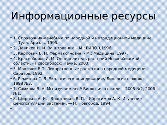 Информационные ресурсы 1. Справочник-лечебник по народной и нетрадиционной медицине. — Тула: Ариэль, 1996. 2. Даников Н. И. Ваш травник. - М.: РИПОЛ,1996. 3. Карпович В. Н. Фармакогнозия. - М.: Медицина, 1997. 4. Красноборов И. М. Определитель растений Новосибирской области. - Новосибирск: Наука, 2000. 5. Махлаюк В.П. Лекарственные растения в народной медицине. – Саратов, 1992. 6. Ремезова Г. Л. Экологическая индикация// Биология в школе. - 1998 №3. 7. Самкова В. А. Мы изучаем лес// Биология в школе. - 2005 №2, 2006 №1. 8. Широков А. И. , Воротников В. П. , Ибрагимов А. К. Изучение ценопопуляций растений. — Н. Новгород, 1994   