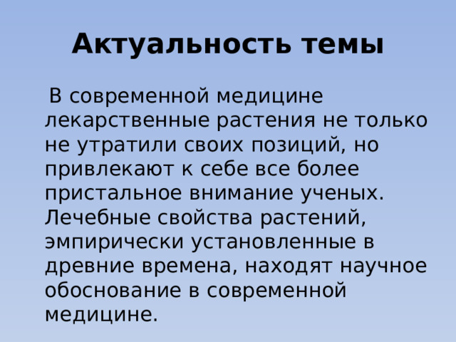 Актуальность темы  В современной медицине лекарственные растения не только не утратили своих позиций, но привлекают к себе все более пристальное внимание ученых. Лечебные свойства растений, эмпирически установленные в древние времена, находят научное обоснование в современной медицине. 