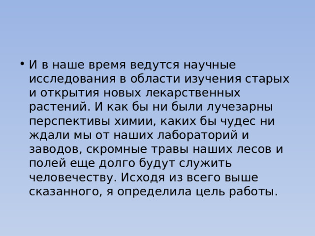 И в наше время ведутся научные исследования в области изучения старых и открытия новых лекарственных растений. И как бы ни были лучезарны перспективы химии, каких бы чудес ни ждали мы от наших лабораторий и заводов, скромные травы наших лесов и полей еще долго будут служить человечеству. Исходя из всего выше сказанного, я определила цель работы. 