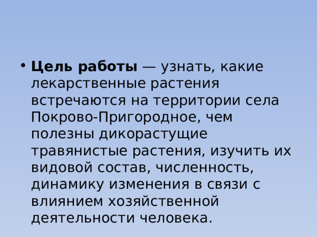 Цель работы — узнать, какие лекарственные растения встречаются на территории села Покрово-Пригородное, чем полезны дикорастущие травянистые растения, изучить их видовой состав, численность, динамику изменения в связи с влиянием хозяйственной деятельности человека. 