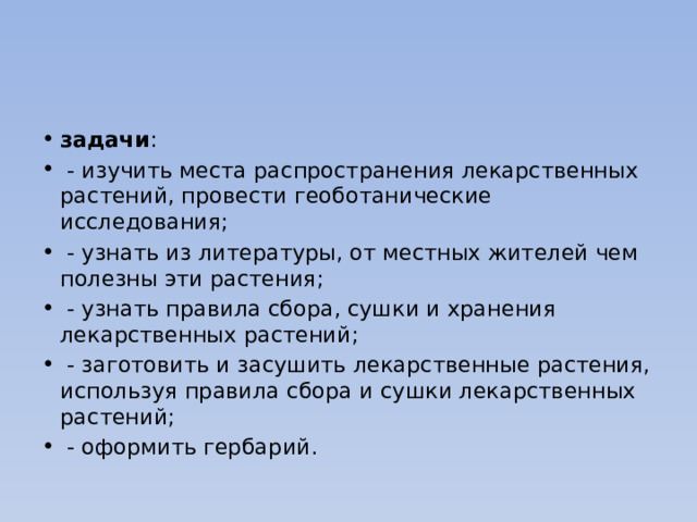 задачи :  - изучить места распространения лекарственных растений, провести геоботанические исследования;  - узнать из литературы, от местных жителей чем полезны эти растения;  - узнать правила сбора, сушки и хранения лекарственных растений;  - заготовить и засушить лекарственные растения, используя правила сбора и сушки лекарственных растений;  - оформить гербарий. 