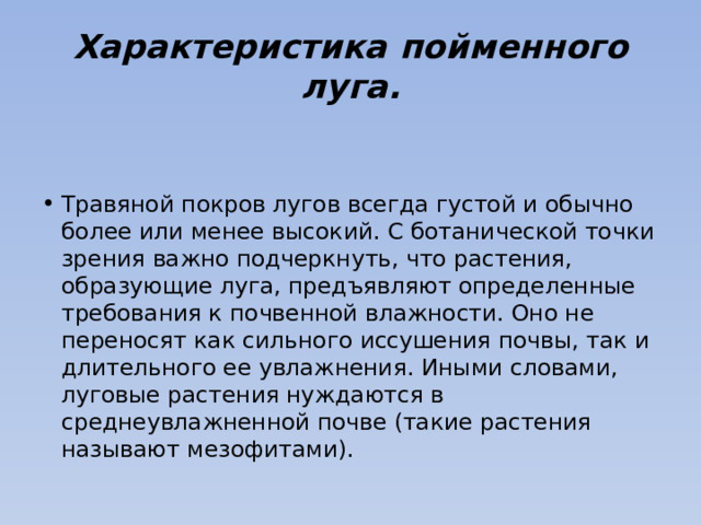 Характеристика пойменного луга. Травяной покров лугов всегда густой и обычно более или менее высокий. С ботанической точки зрения важно подчеркнуть, что растения, образующие луга, предъявляют определенные требования к почвенной влажности. Оно не переносят как сильного иссушения почвы, так и длительного ее увлажнения. Иными словами, луговые растения нуждаются в среднеувлажненной почве (такие растения называют мезофитами). 