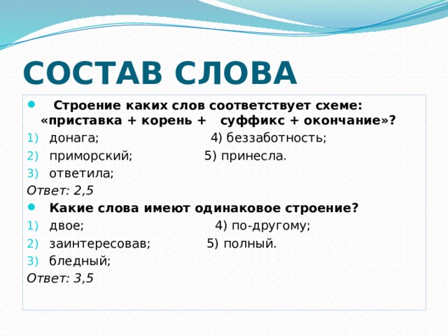 СОСТАВ СЛОВА  Строение каких слов соответствует схеме: «приставка + корень + суффикс + окончание»? донага; 4) беззаботность; приморский; 5) принесла. ответила; Ответ: 2,5 Какие слова имеют одинаковое строение? двое; 4) по-другому; заинтересовав; 5) полный. бледный; Ответ: 3,5 
