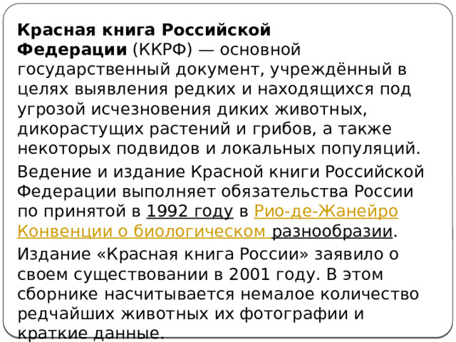 Красная книга Российской Федерации  (ККРФ) — основной государственный документ, учреждённый в целях выявления редких и находящихся под угрозой исчезновения диких животных, дикорастущих растений и грибов, а также некоторых подвидов и локальных популяций. Ведение и издание Красной книги Российской Федерации выполняет обязательства России по принятой в  1992 году  в  Рио-де-Жанейро   Конвенции о биологическом разнообразии . Издание «Красная книга России» заявило о своем существовании в 2001 году. В этом сборнике насчитывается немалое количество редчайших животных их фотографии и краткие данные. 