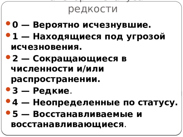 Категории статуса редкости 0 — Вероятно исчезнувшие.   1 — Находящиеся под угрозой исчезновения. 2 — Сокращающиеся в численности и/или распространении. 3 — Редкие . 4 — Неопределенные по статусу. 5 — Восстанавливаемые и восстанавливающиеся . 
