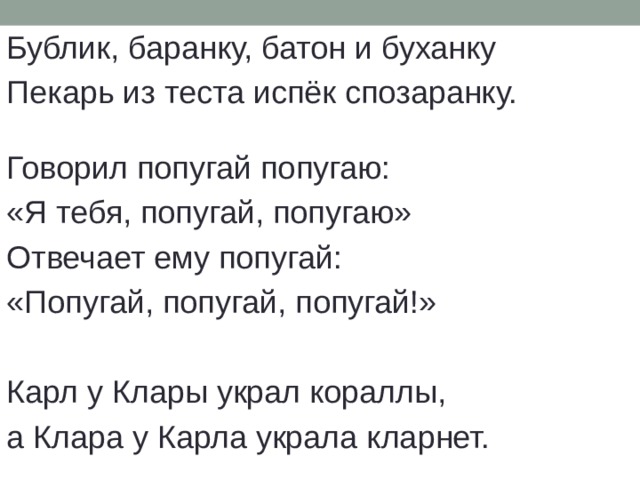 Бублик, баранку, батон и буханку Пекарь из теста испёк спозаранку. Говорил попугай попугаю: «Я тебя, попугай, попугаю» Отвечает ему попугай: «Попугай, попугай, попугай!» Карл у Клары украл кораллы, а Клара у Карла украла кларнет. 