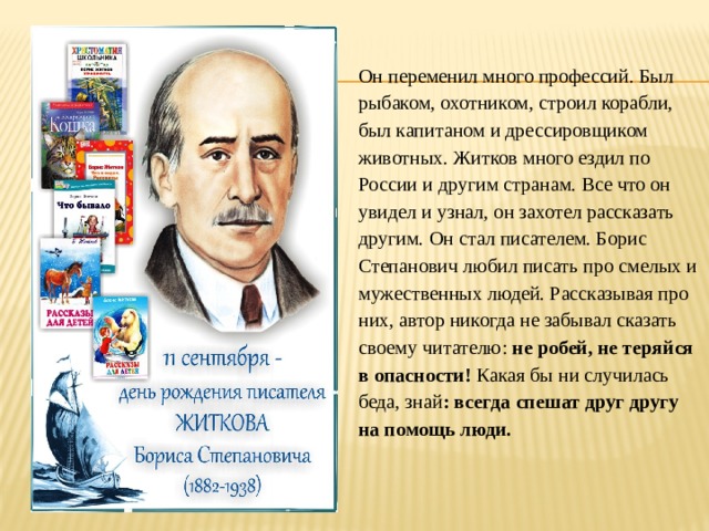 Он переменил много профессий. Был рыбаком, охотником, строил корабли, был капитаном и дрессировщиком животных. Житков много ездил по России и другим странам. Все что он увидел и узнал, он захотел рассказать другим. Он стал писателем. Борис Степанович любил писать про смелых и мужественных людей. Рассказывая про них, автор никогда не забывал сказать своему читателю: не робей, не теряйся в опасности! Какая бы ни случилась беда, знай : всегда спешат друг другу на помощь люди. 
