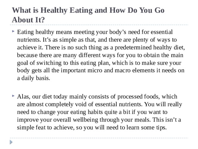 What is Healthy Eating and How Do You Go About It? Eating healthy means meeting your body’s need for essential nutrients. It’s as simple as that, and there are plenty of ways to achieve it. There is no such thing as a predetermined healthy diet, because there are many different ways for you to obtain the main goal of switching to this eating plan, which is to make sure your body gets all the important micro and macro elements it needs on a daily basis. Alas, our diet today mainly consists of processed foods, which are almost completely void of essential nutrients. You will really need to change your eating habits quite a bit if you want to improve your overall wellbeing through your meals. This isn’t a simple feat to achieve, so you will need to learn some tips. 