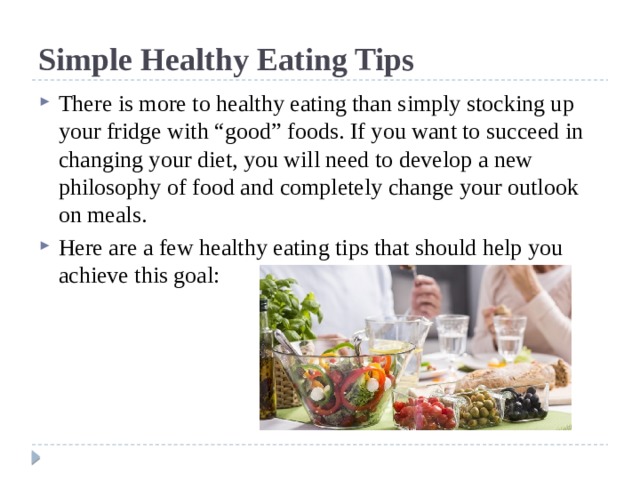 Simple Healthy Eating Tips There is more to healthy eating than simply stocking up your fridge with “good” foods. If you want to succeed in changing your diet, you will need to develop a new philosophy of food and completely change your outlook on meals. Here are a few healthy eating tips that should help you achieve this goal: 