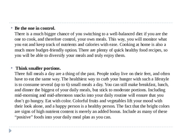 Be the one in control.  There is a much bigger chance of you switching to a well-balanced diet if you are the one to cook, and therefore control, your own meals. This way, you will monitor what you eat and keep track of nutrients and calories with ease. Cooking at home is also a much more budget-friendly option. There are plenty of quick healthy food recipes, so you will be able to diversify your meals and truly enjoy them.  Think smaller portions.  Three full meals a day are a thing of the past. People today live on their feet, and often have to eat the same way. The healthiest way to curb your hunger with such a lifestyle is to consume several (up to 6) small meals a day. You can still make breakfast, lunch, and dinner the biggest of your daily meals, but stick to moderate portions. Including mid-morning and mid-afternoon snacks into your daily routine will ensure that you don’t go hungry. Eat with color. Colorful fruits and vegetables lift your mood with their look alone, and a happy person is a healthy person. The fact that the bright colors are signs of high nutrient content is merely an added bonus. Include as many of these “positive” foods into your daily meal plan as you can. 