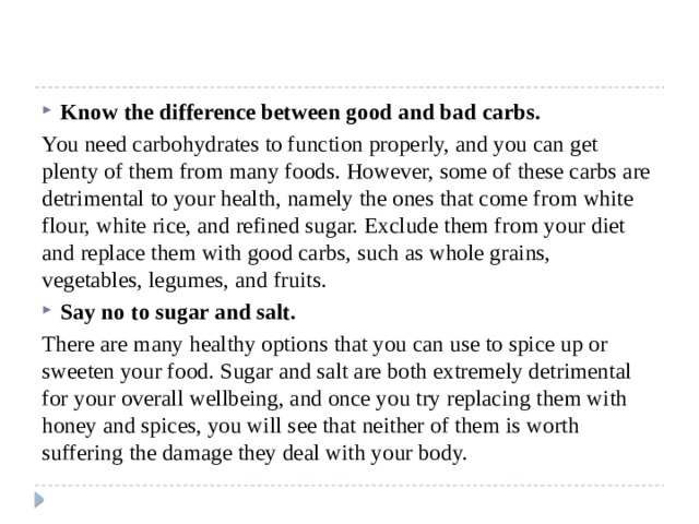 Know the difference between good and bad carbs. You need carbohydrates to function properly, and you can get plenty of them from many foods. However, some of these carbs are detrimental to your health, namely the ones that come from white flour, white rice, and refined sugar. Exclude them from your diet and replace them with good carbs, such as whole grains, vegetables, legumes, and fruits. Say no to sugar and salt. There are many healthy options that you can use to spice up or sweeten your food. Sugar and salt are both extremely detrimental for your overall wellbeing, and once you try replacing them with honey and spices, you will see that neither of them is worth suffering the damage they deal with your body. 