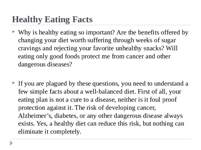 Healthy Eating Facts Why is healthy eating so important? Are the benefits offered by changing your diet worth suffering through weeks of sugar cravings and rejecting your favorite unhealthy snacks? Will eating only good foods protect me from cancer and other dangerous diseases? If you are plagued by these questions, you need to understand a few simple facts about a well-balanced diet. First of all, your eating plan is not a cure to a disease, neither is it foul proof protection against it. The risk of developing cancer, Alzheimer’s, diabetes, or any other dangerous disease always exists. Yes, a healthy diet can reduce this risk, but nothing can eliminate it completely. 