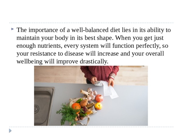 The importance of a well-balanced diet lies in its ability to maintain your body in its best shape. When you get just enough nutrients, every system will function perfectly, so your resistance to disease will increase and your overall wellbeing will improve drastically. 