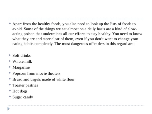 Apart from the healthy foods, you also need to look up the lists of foods to avoid. Some of the things we eat almost on a daily basis are a kind of slow-acting poison that undermines all our efforts to stay healthy. You need to know what they are and steer clear of them, even if you don’t want to change your eating habits completely. The most dangerous offenders in this regard are: Soft drinks Whole milk Margarine Popcorn from movie theaters Bread and bagels made of white flour Toaster pastries Hot dogs Sugar candy 