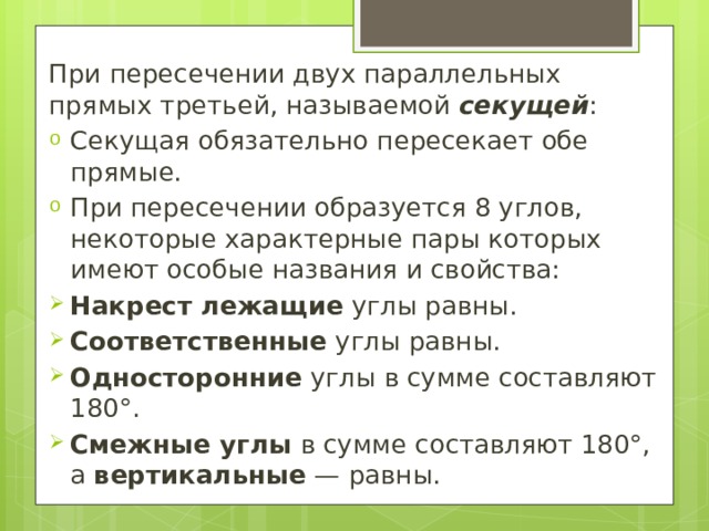 При пересечении двух параллельных прямых третьей, называемой  секущей : Секущая обязательно пересекает обе прямые. При пересечении образуется 8 углов, некоторые характерные пары которых имеют особые названия и свойства: Накрест лежащие  углы равны. Соответственные  углы равны. Односторонние  углы в сумме составляют 180°. Смежные углы  в сумме составляют 180°, а  вертикальные  — равны. 