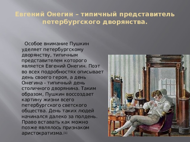 Евгений Онегин – типичный представитель петербургского дворянства.  Особое внимание Пушкин уделяет петербургскому дворянству, типичным представителем которого является Евгений Онегин. Поэт во всех подробностях описывает день своего героя, а день Онегина - типичный день столичного дворянина. Таким образом, Пушкин воссоздает картину жизни всего петербургского светского общества. День таких людей начинался далеко за полдень. Право вставать как можно позже являлось признаком аристократизма. [1] 