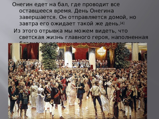 Онегин едет на бал, где проводит все оставшееся время. День Онегина завершается. Он отправляется домой, но завтра его ожидает такой же день. [4]   Из этого отрывка мы можем видеть, что светская жизнь главного героя, наполненная блеском и роскошью, на самом деле пуста и однообразна. 