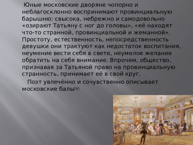  Юные московские дворяне чопорно и неблагосклонно воспринимают провинциальную барышню: свысока, небрежно и самодовольно «озирают Татьяну с ног до головы», «её находят что-то странной, провинциальной и жеманной». Простоту, естественность, непосредственность девушки они трактуют как недостаток воспитания, неумение вести себя в свете, неумелое желание обратить на себя внимание. Впрочем, общество, признавая за Татьяной право на провинциальную странность, принимает её в свой круг.  Поэт увлечённо и сочувственно описывает московские балы [6] 