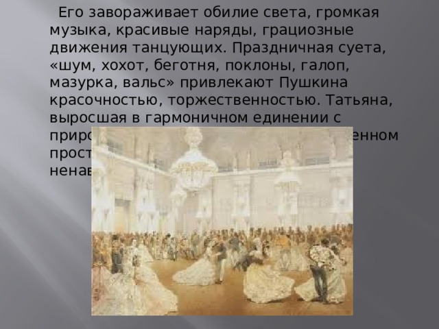  Его завораживает обилие света, громкая музыка, красивые наряды, грациозные движения танцующих. Праздничная суета, «шум, хохот, беготня, поклоны, галоп, мазурка, вальс» привлекают Пушкина красочностью, торжественностью. Татьяна, выросшая в гармоничном единении с природой, задыхается в этом  ограниченном пространстве, она «волненье света ненавидит» [7] 