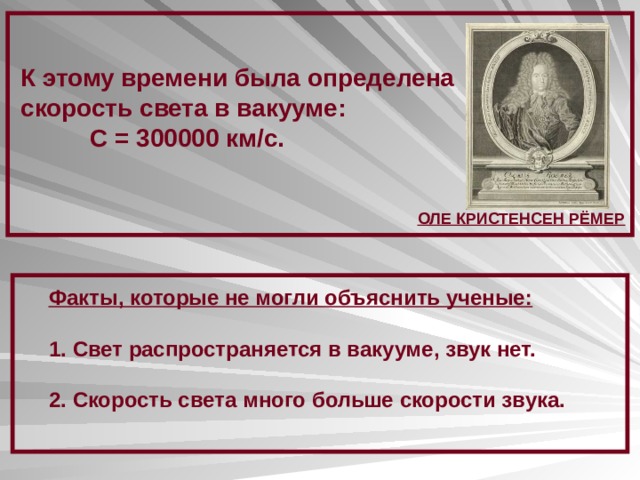 К этому времени была определена скорость света в вакууме:  С = 300000 км/с. ОЛЕ КРИСТЕНСЕН РЁМЕР Факты, которые не могли объяснить ученые:  Свет распространяется в вакууме, звук нет.  Скорость света много больше скорости звука. 