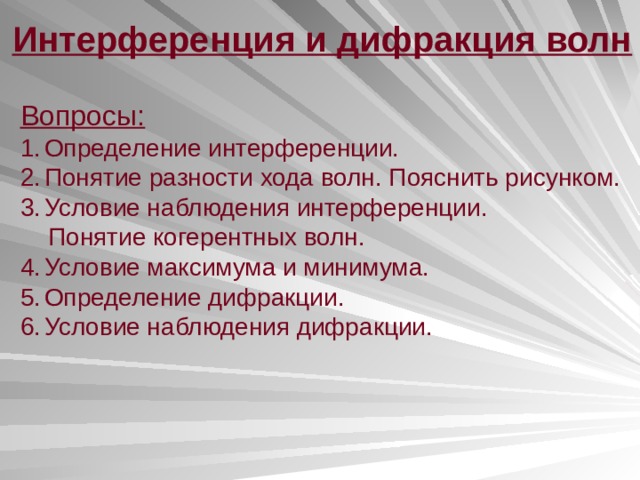 Интерференция и дифракция волн Вопросы: Определение интерференции. Понятие разности хода волн. Пояснить рисунком. Условие наблюдения интерференции.  Понятие когерентных волн. Условие максимума и минимума. Определение дифракции. Условие наблюдения дифракции. 