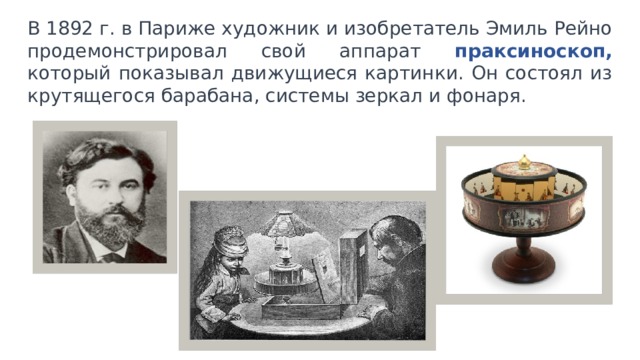 В 1892 г. в Париже художник и изобретатель Эмиль Рейно продемонстрировал свой аппарат праксиноскоп, который показывал движущиеся картинки. Он состоял из крутящегося барабана, системы зеркал и фонаря. 