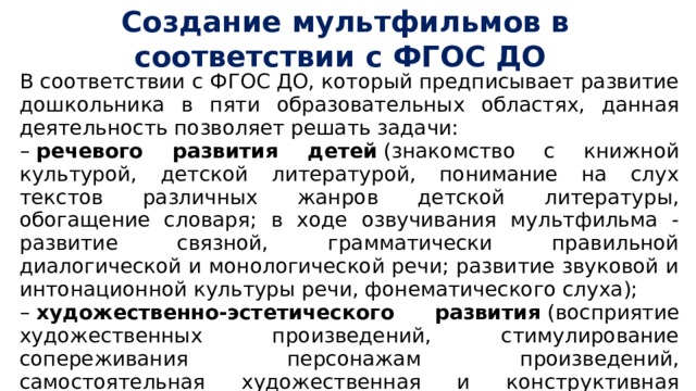 Создание мультфильмов в соответствии с ФГОС ДО В соответствии с ФГОС ДО, который предписывает развитие дошкольника в пяти образовательных областях, данная деятельность позволяет решать задачи: –  речевого развития детей  (знакомство с книжной культурой, детской литературой, понимание на слух текстов различных жанров детской литературы, обогащение словаря; в ходе озвучивания мультфильма - развитие связной, грамматически правильной диалогической и монологической речи; развитие звуковой и интонационной культуры речи, фонематического слуха); –  художественно-эстетического развития  (восприятие художественных произведений, стимулирование сопереживания персонажам произведений, самостоятельная художественная и конструктивная деятельность детей в процессе изготовления персонажей и декораций мультфильма); 