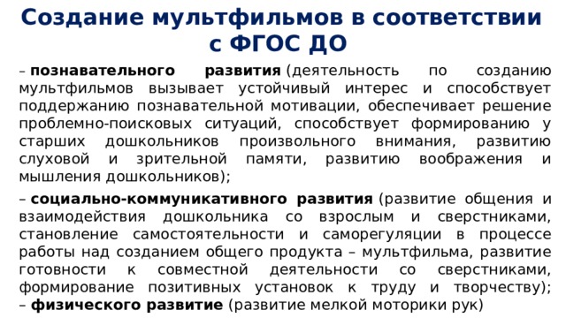 Создание мультфильмов в соответствии с ФГОС ДО –   познавательного развития  (деятельность по созданию мультфильмов вызывает устойчивый интерес и способствует поддержанию познавательной мотивации, обеспечивает решение проблемно-поисковых ситуаций, способствует формированию у старших дошкольников произвольного внимания, развитию слуховой и зрительной памяти, развитию воображения и мышления дошкольников); –  социально-коммуникативного развития  (развитие общения и взаимодействия дошкольника со взрослым и сверстниками, становление самостоятельности и саморегуляции в процессе работы над созданием общего продукта – мультфильма, развитие готовности к совместной деятельности со сверстниками, формирование позитивных установок к труду и творчеству);  –  физического развитие  (развитие мелкой моторики рук) 