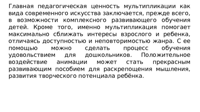 Главная педагогическая ценность мультипликации как вида современного искусства заключается, прежде всего, в возможности комплексного развивающего обучения детей. Кроме того, именно мультипликация помогает максимально сближать интересы взрослого и ребенка, отличаясь доступностью и неповторимостью жанра. С ее помощью можно сделать процесс обучения удовольствием для дошкольников. Положительное воздействие анимации может стать прекрасным развивающим пособием для раскрепощения мышления, развития творческого потенциала ребёнка. 