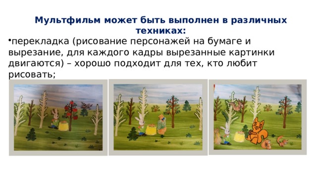 Мультфильм может быть выполнен в различных техниках:   перекладка (рисование персонажей на бумаге и вырезание, для каждого кадры вырезанные картинки двигаются) – хорошо подходит для тех, кто любит рисовать; 