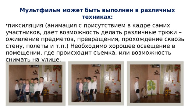 Мультфильм может быть выполнен в различных техниках:   пиксиляция (анимация с присутствием в кадре самих участников, дает возможность делать различные трюки – оживление предметов, превращения, прохождение сквозь стену, полеты и т.п.) Необходимо хорошее освещение в помещении, где происходит съемка, или возможность снимать на улице. 