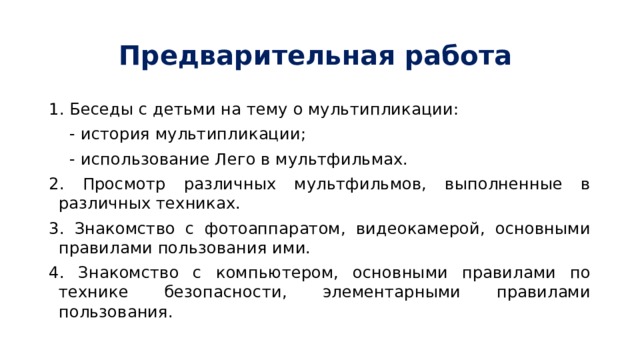 Предварительная работа 1. Беседы с детьми на тему о мультипликации:  - история мультипликации;  - использование Лего в мультфильмах. 2. Просмотр различных мультфильмов, выполненные в различных техниках. 3. Знакомство с фотоаппаратом, видеокамерой, основными правилами пользования ими. 4. Знакомство с компьютером, основными правилами по технике безопасности, элементарными правилами пользования. 