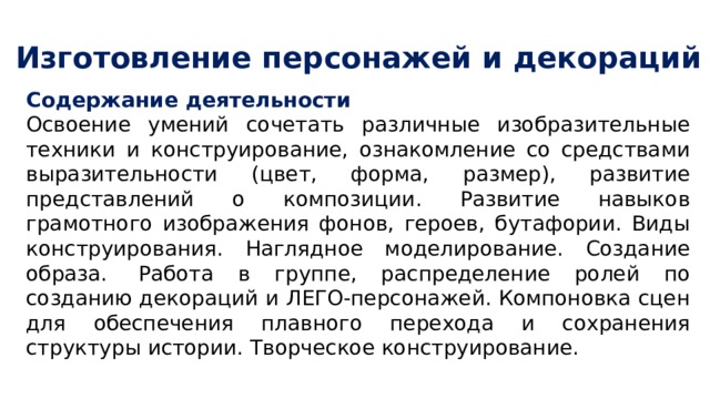 Изготовление персонажей и декораций Содержание деятельности Освоение умений сочетать различные изобразительные техники и конструирование, ознакомление со средствами выразительности (цвет, форма, размер), развитие представлений о композиции. Развитие навыков грамотного изображения фонов, героев, бутафории. Виды конструирования. Наглядное моделирование. Создание образа.  Работа в группе, распределение ролей по созданию декораций и ЛЕГО-персонажей. Компоновка сцен для обеспечения плавного перехода и сохранения структуры истории. Творческое конструирование. 