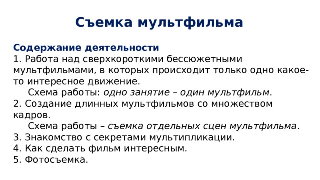 Съемка мультфильма Содержание деятельности 1. Работа над сверхкороткими бессюжетными мультфильмами, в которых происходит только одно какое-то интересное движение.  Схема работы: одно занятие – один мультфильм . 2. Создание длинных мультфильмов со множеством кадров.  Схема работы – съемка отдельных сцен мультфильма . 3. Знакомство с секретами мультипликации. 4. Как сделать фильм интересным. 5. Фотосъемка. 