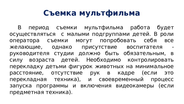 Съемка мультфильма В период съемки мультфильма работа будет осуществляться с малыми подгруппами детей. В роли оператора съемки могут попробовать себя все желающие, однако присутствие воспитателя - руководителя студии должно быть обязательным, в силу возраста детей. Необходимо контролировать перекладку детьми фигурок животных на минимальное расстояние, отсутствие рук в кадре (если это перекладная техника), и своевременный процесс запуска программы и включения видеокамеры (если предметная техника). 