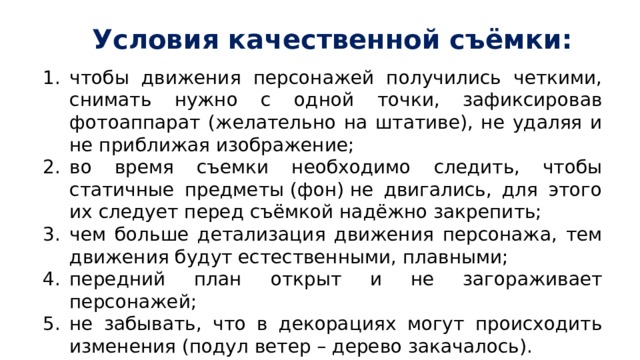 Условия качественной съёмки: чтобы движения персонажей получились четкими, снимать нужно с одной точки, зафиксировав фотоаппарат (желательно на штативе), не удаляя и не приближая изображение; во время съемки необходимо следить, чтобы статичные предметы (фон) не двигались, для этого их следует перед съёмкой надёжно закрепить; чем больше детализация движения персонажа, тем движения будут естественными, плавными; передний план открыт и не загораживает персонажей; не забывать, что в декорациях могут происходить изменения (подул ветер – дерево закачалось). 
