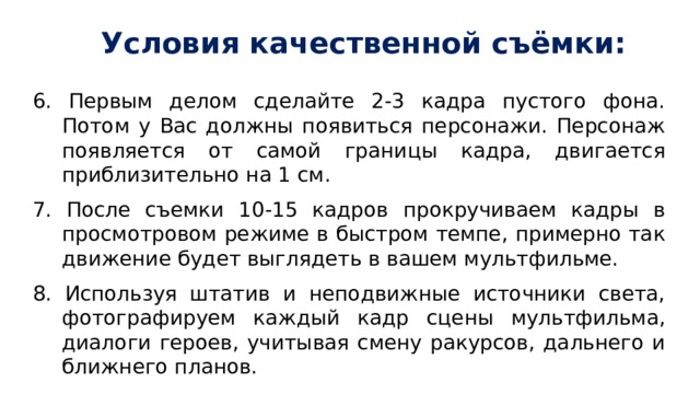 Условия качественной съёмки: 6. Первым делом сделайте 2-3 кадра пустого фона. Потом у Вас должны появиться персонажи. Персонаж появляется от самой границы кадра, двигается приблизительно на 1 см. 7. После съемки 10-15 кадров прокручиваем кадры в просмотровом режиме в быстром темпе, примерно так движение будет выглядеть в вашем мультфильме. 8. Используя штатив и неподвижные источники света, фотографируем каждый кадр сцены мультфильма, диалоги героев, учитывая смену ракурсов, дальнего и ближнего планов. 