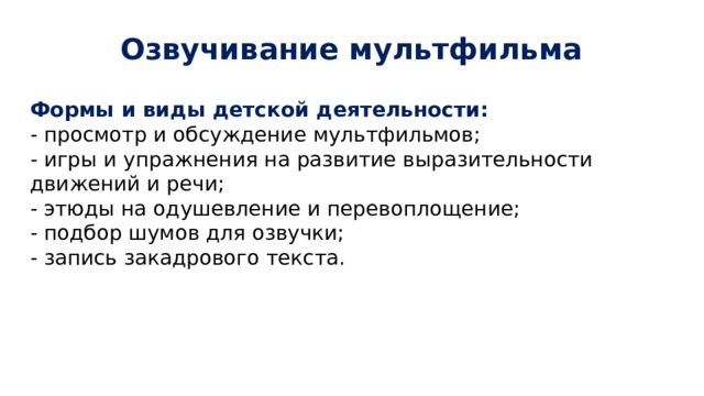 Озвучивание мультфильма Формы и виды детской деятельности: - просмотр и обсуждение мультфильмов; - игры и упражнения на развитие выразительности движений и речи; - этюды на одушевление и перевоплощение; - подбор шумов для озвучки; - запись закадрового текста. 