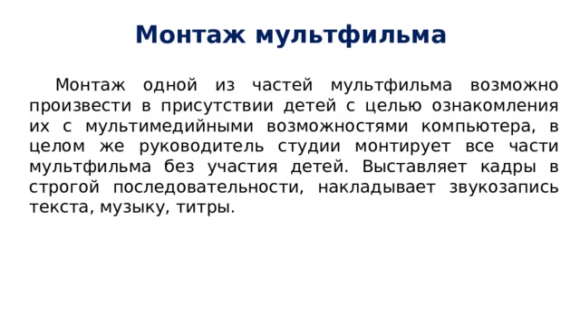 Монтаж мультфильма Монтаж одной из частей мультфильма возможно произвести в присутствии детей с целью ознакомления их с мультимедийными возможностями компьютера, в целом же руководитель студии монтирует все части мультфильма без участия детей. Выставляет кадры в строгой последовательности, накладывает звукозапись текста, музыку, титры. 