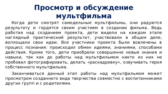 Просмотр и обсуждение мультфильма Когда дети смотрят самодельные мультфильмы, они радуются результату и гордятся своим участием в создании фильма. Ведь работая над созданием проекта, дети видели на каждом этапе наглядный практический результат, участвовали в общем деле, воплощали свои идеи. Все участники проекта были вовлечены в процесс познания: происходил обмен идеями, знаниями, способами действия. Кроме того, дети приобрели совершенно новые знания и навыки, так как до работы над мультфильмом никто из них не пробовал фотографировать, делать «раскадровку», озвучивать героя собственного мультфильма. Заканчиваться данный этап работы над мультфильмом может просмотром созданного вида творчества совместно с воспитанниками других групп и с родителями. 