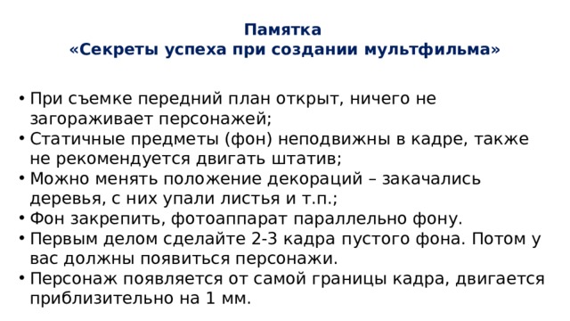 Памятка  «Секреты успеха при создании мультфильма»   При съемке передний план открыт, ничего не загораживает персонажей; Статичные предметы (фон) неподвижны в кадре, также не рекомендуется двигать штатив; Можно менять положение декораций – закачались деревья, с них упали листья и т.п.; Фон закрепить, фотоаппарат параллельно фону. Первым делом сделайте 2-3 кадра  пустого фона. Потом у вас должны появиться персонажи. Персонаж появляется от самой границы кадра, двигается приблизительно на 1 мм. 