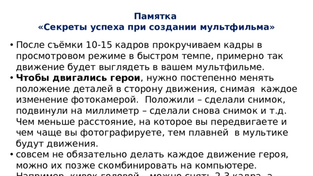Памятка  «Секреты успеха при создании мультфильма»   После съёмки 10-15 кадров прокручиваем кадры в просмотровом режиме в быстром темпе, примерно так движение будет выглядеть в вашем мультфильме. Чтобы двигались герои , нужно постепенно менять положение деталей в сторону движения, снимая каждое изменение фотокамерой. Положили – сделали снимок, подвинули на миллиметр – сделали снова снимок и т.д. Чем меньше расстояние, на которое вы передвигаете и чем чаще вы фотографируете, тем плавней в мультике будут движения. совсем не обязательно делать каждое движение героя, можно их позже скомбинировать на компьютере. Например, кивок головой – можно снять 2-3 кадра, а потом их повторить. 