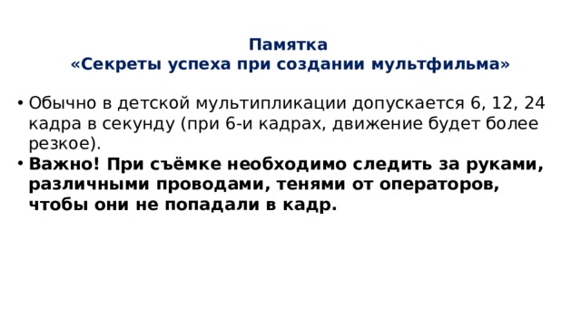 Памятка  «Секреты успеха при создании мультфильма»   Обычно в детской мультипликации допускается 6, 12, 24 кадра в секунду (при 6-и кадрах, движение будет более резкое). Важно! При съёмке необходимо следить за руками, различными проводами, тенями от операторов, чтобы они не попадали в кадр. 