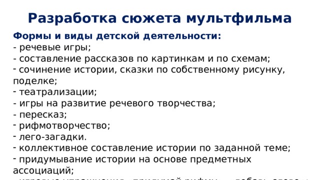Разработка сюжета мультфильма Формы и виды детской деятельности: - речевые игры; - составление рассказов по картинкам и по схемам;  сочинение истории, сказки по собственному рисунку, поделке;  театрализации; - игры на развитие речевого творчества; - пересказ;  рифмотворчество;  лего-загадки.  коллективное составление истории по заданной теме;  придумывание истории на основе предметных ассоциаций;  игровые упражнения «придумай рифму», «добавь слово»; - проигрывание роли какого-либо персонажа. 
