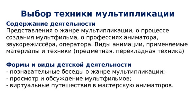 Выбор техники мультипликации Содержание деятельности Представления о жанре мультипликации, о процессе создания мультфильма, о профессиях аниматора, звукорежиссёра, оператора. Виды анимации, применяемые материалы и техники (предметная, перекладная техника) Формы и виды детской деятельности - познавательные беседы о жанре мультипликации; - просмотр и обсуждение мультфильмов; - виртуальные путешествия в мастерскую аниматоров. 
