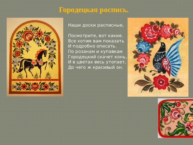 Городецкая роспись. Наши доски расписные, Посмотрите, вот какие. Все хотим вам показать И подробно описать. По розанам и купавкам Городецкий скачет конь, И в цветах весь утопает, До чего ж красивый он. 