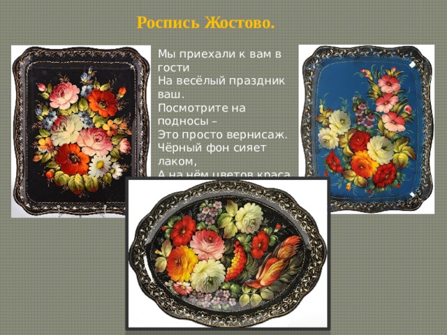 Роспись Жостово. Мы приехали к вам в гости На весёлый праздник ваш. Посмотрите на подносы – Это просто вернисаж. Чёрный фон сияет лаком, А на нём цветов краса. Алых, жёлтых с красным маком – Это просто чудеса. 